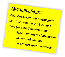 Michaela Seger Päd. Zweitkraft - Kinderpflegerin seit 1. September 2018 in der Kita Pädagogische Schwerpunkte: •	lebenspraktische Tätigkeiten •	Malen und Basteln •	Forschen/Experimentieren